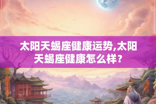 太阳天蝎座健康运势,太阳天蝎座健康怎么样？