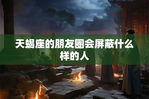 天蝎座的朋友圈会屏蔽什么样的人