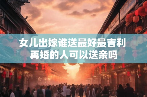 女儿出嫁谁送最好最吉利 再婚的人可以送亲吗