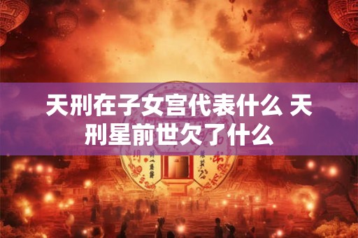 天刑在子女宫代表什么 天刑星前世欠了什么