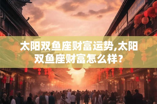 太阳双鱼座财富运势,太阳双鱼座财富怎么样？