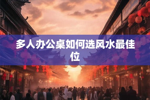 详细阅读:多人办公桌如何选风水最佳位 多人办公桌如何选风水最佳位