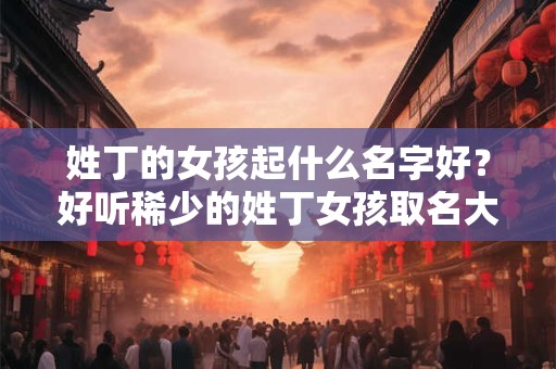 姓丁的女孩起什么名字好？好听稀少的姓丁女孩取名大全