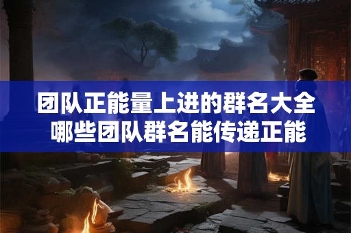 团队正能量上进的群名大全 哪些团队群名能传递正能量和上进心态