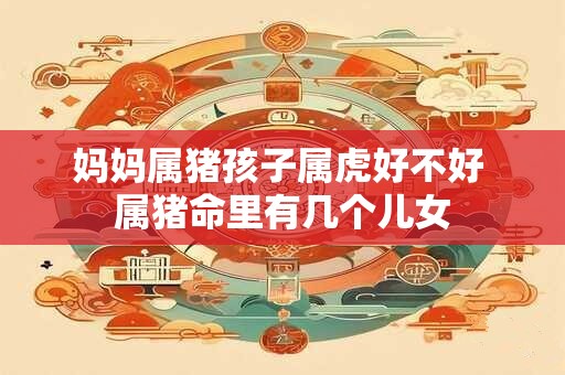 妈妈属猪孩子属虎好不好 属猪命里有几个儿女