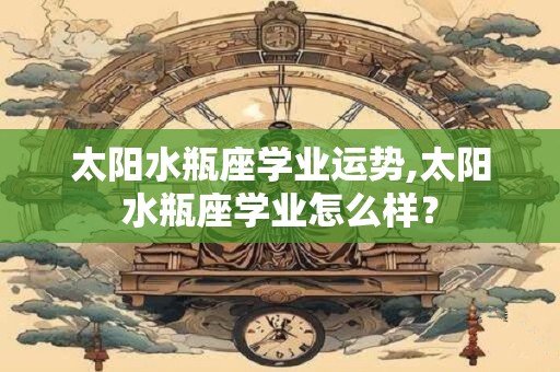 太阳水瓶座学业运势,太阳水瓶座学业怎么样？