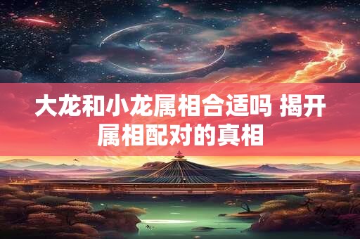 大龙和小龙属相合适吗 揭开属相配对的真相
