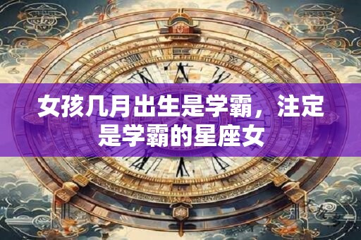 女孩几月出生是学霸,注定是学霸的星座女 女孩几月出生是学霸,注定是学霸的星座女