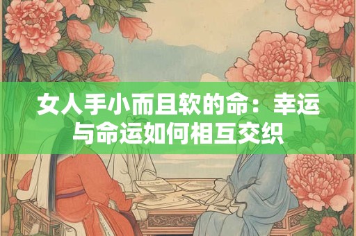女人手小而且软的命:幸运与命运如何相互交织 女人手小而且软的命:幸运与命运如何相互交织