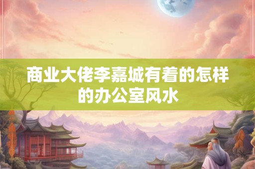 商业大佬李嘉城有着的怎样的办公室风水 商业大佬李嘉城有着的怎样的办公室风水