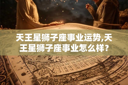 天王星狮子座事业运势,天王星狮子座事业怎么样？