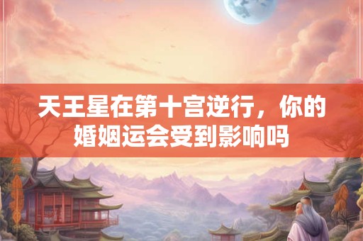 天王星在第十宫逆行，你的婚姻运会受到影响吗