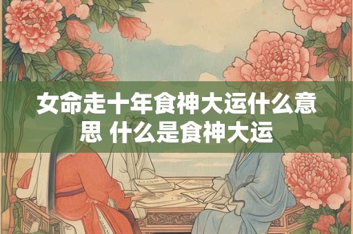 女命走十年食神大运什么意思 什么是食神大运