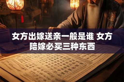 女方出嫁送亲一般是谁 女方陪嫁必买三种东西