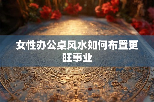 女性办公桌风水如何布置更旺事业