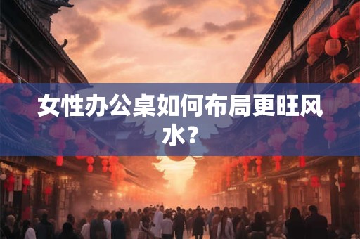 女性办公桌如何布局更旺风水? 女性办公桌如何布局更旺风水?