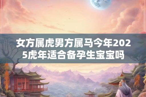 女方属虎男方属马今年2025虎年适合备孕生宝宝吗