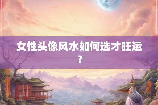 女性头像风水如何选才旺运？