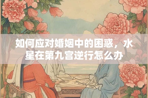 如何应对婚姻中的困惑，水星在第九宫逆行怎么办