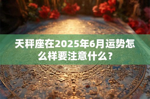天秤座在2025年6月运势怎么样要注意什么？
