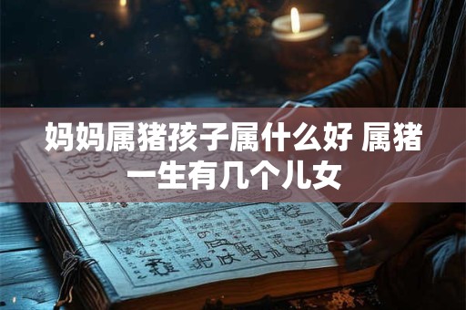妈妈属猪孩子属什么好 属猪一生有几个儿女