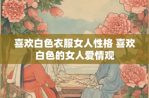 喜欢白色衣服女人性格 喜欢白色的女人爱情观 喜欢白色衣服女人性格 喜欢白色的女人爱情观