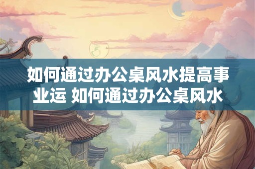 如何通过办公桌风水提高事业运 如何通过办公桌风水提升事业运