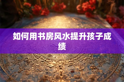 如何用书房风水提升孩子成绩