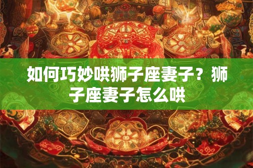 如何巧妙哄狮子座妻子？狮子座妻子怎么哄