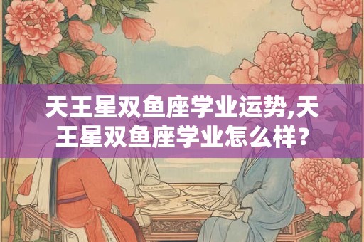 天王星双鱼座学业运势,天王星双鱼座学业怎么样？