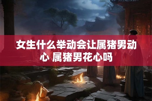 女生什么举动会让属猪男动心 属猪男花心吗