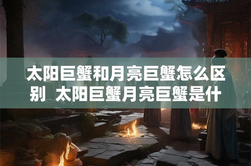 太阳巨蟹和月亮巨蟹怎么区别  太阳巨蟹月亮巨蟹是什么意思