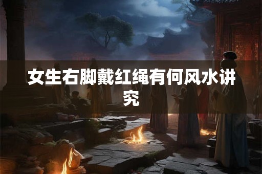 女生右脚戴红绳有何风水讲究 女生右脚戴红绳有何风水讲究