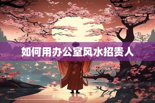 如何用办公室风水招贵人