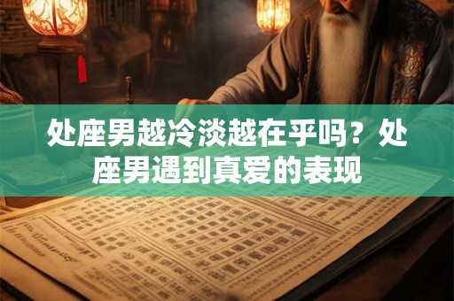 处座男越冷淡越在乎吗？处座男遇到真爱的表现