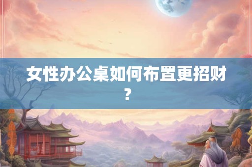 女性办公桌如何布置更招财? 女性办公桌如何布置更招财?