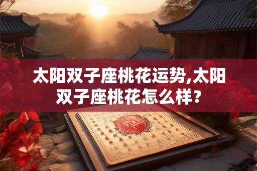 太阳双子座桃花运势,太阳双子座桃花怎么样？