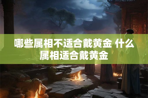 哪些属相不适合戴黄金 什么属相适合戴黄金