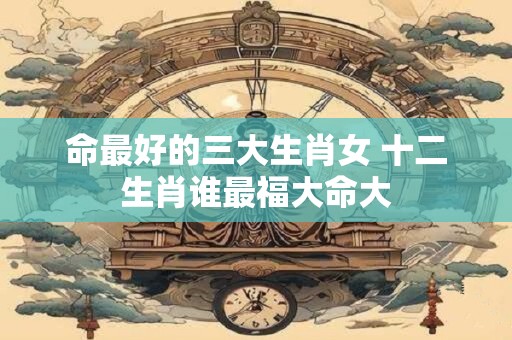命最好的三大生肖女 十二生肖谁最福大命大