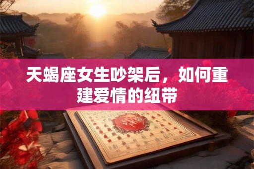 天蝎座女生吵架后，如何重建爱情的纽带