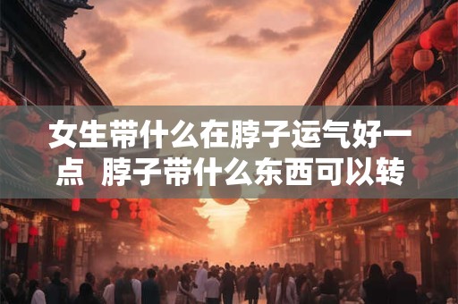 女生带什么在脖子运气好一点  脖子带什么东西可以转运招财