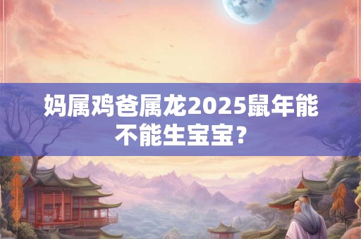妈属鸡爸属龙2025鼠年能不能生宝宝？