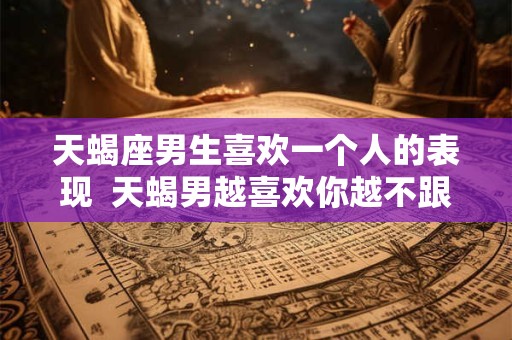 天蝎座男生喜欢一个人的表现  天蝎男越喜欢你越不跟你聊天