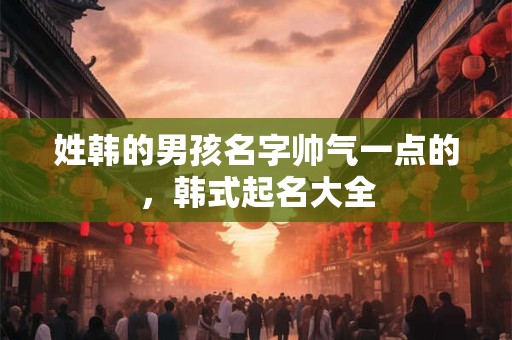 姓韩的男孩名字帅气一点的，韩式起名大全