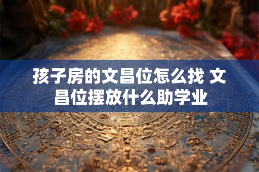 孩子房的文昌位怎么找 文昌位摆放什么助学业