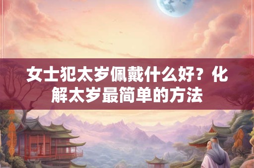 女士犯太岁佩戴什么好?化解太岁最简单的方法 女士犯太岁佩戴什么好?化解太岁最简单的方法
