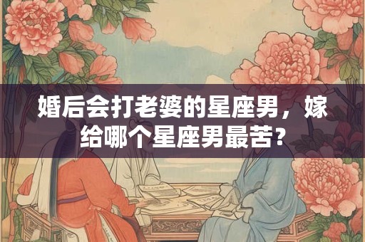 婚后会打老婆的星座男，嫁给哪个星座男最苦？