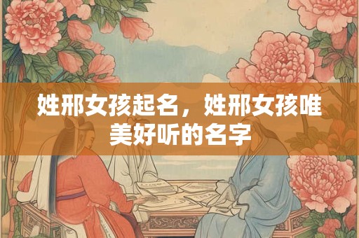 姓邢女孩起名，姓邢女孩唯美好听的名字