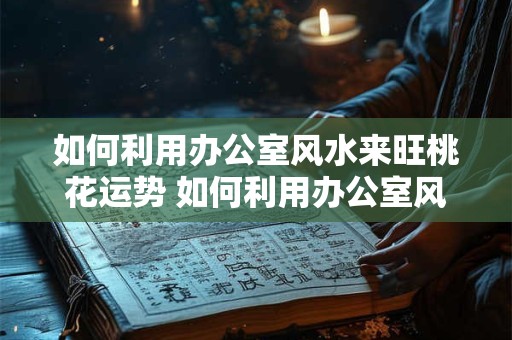 如何利用办公室风水来旺桃花运势 如何利用办公室风水提升桃花运