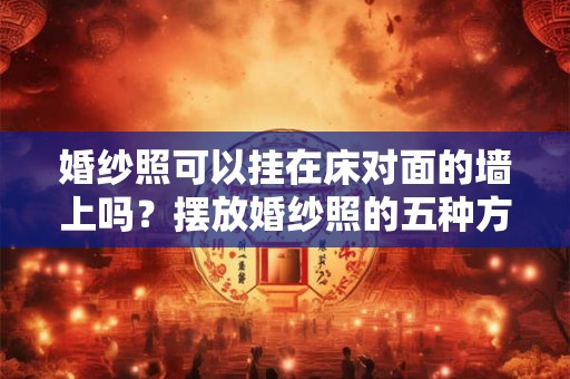 婚纱照可以挂在床对面的墙上吗？摆放婚纱照的五种方式